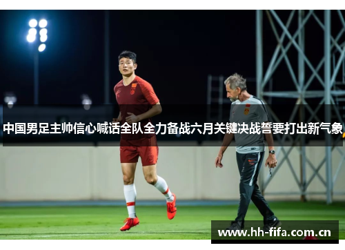 中国男足主帅信心喊话全队全力备战六月关键决战誓要打出新气象 中国男足主帅信心喊话全队全力备战六月关键决战誓要打出新气象